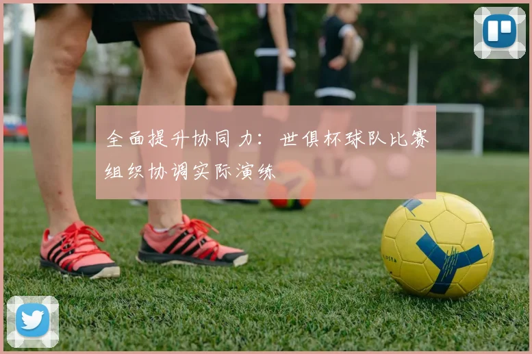 全面提升协同力:世俱杯球队比赛组织协调实际演练