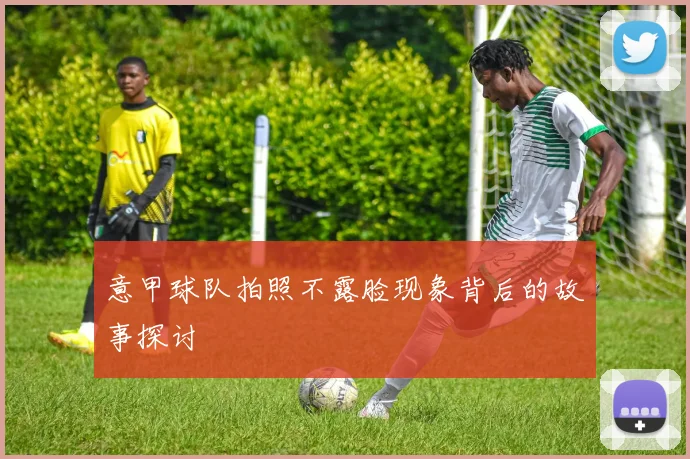 意甲球队拍照不露脸现象背后的故事探讨