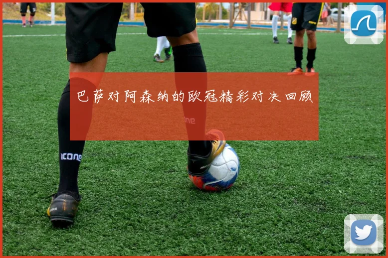 巴萨对阿森纳的欧冠精彩对决回顾