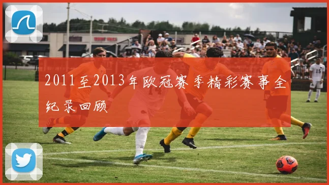 2011至2013年欧冠赛季精彩赛事全纪录回顾