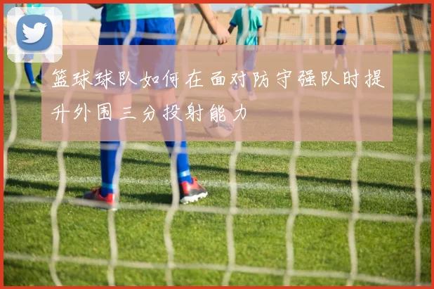 篮球球队如何在面对防守强队时提升外围三分投射能力