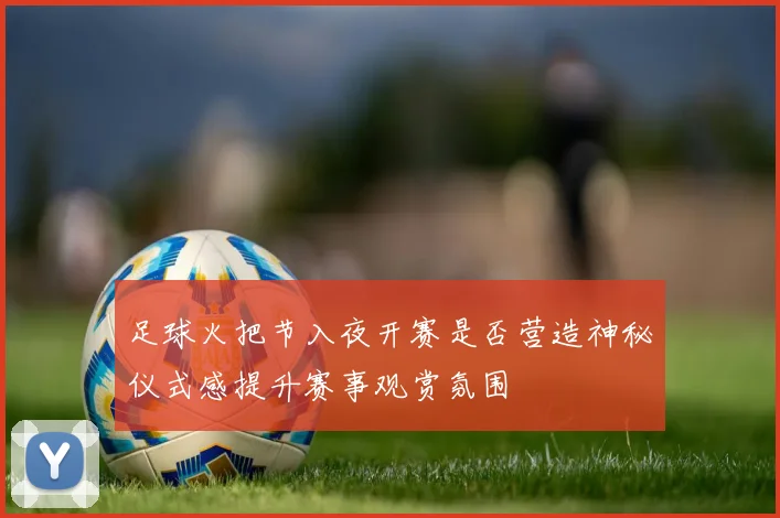 足球火把节入夜开赛是否营造神秘仪式感提升赛事观赏氛围